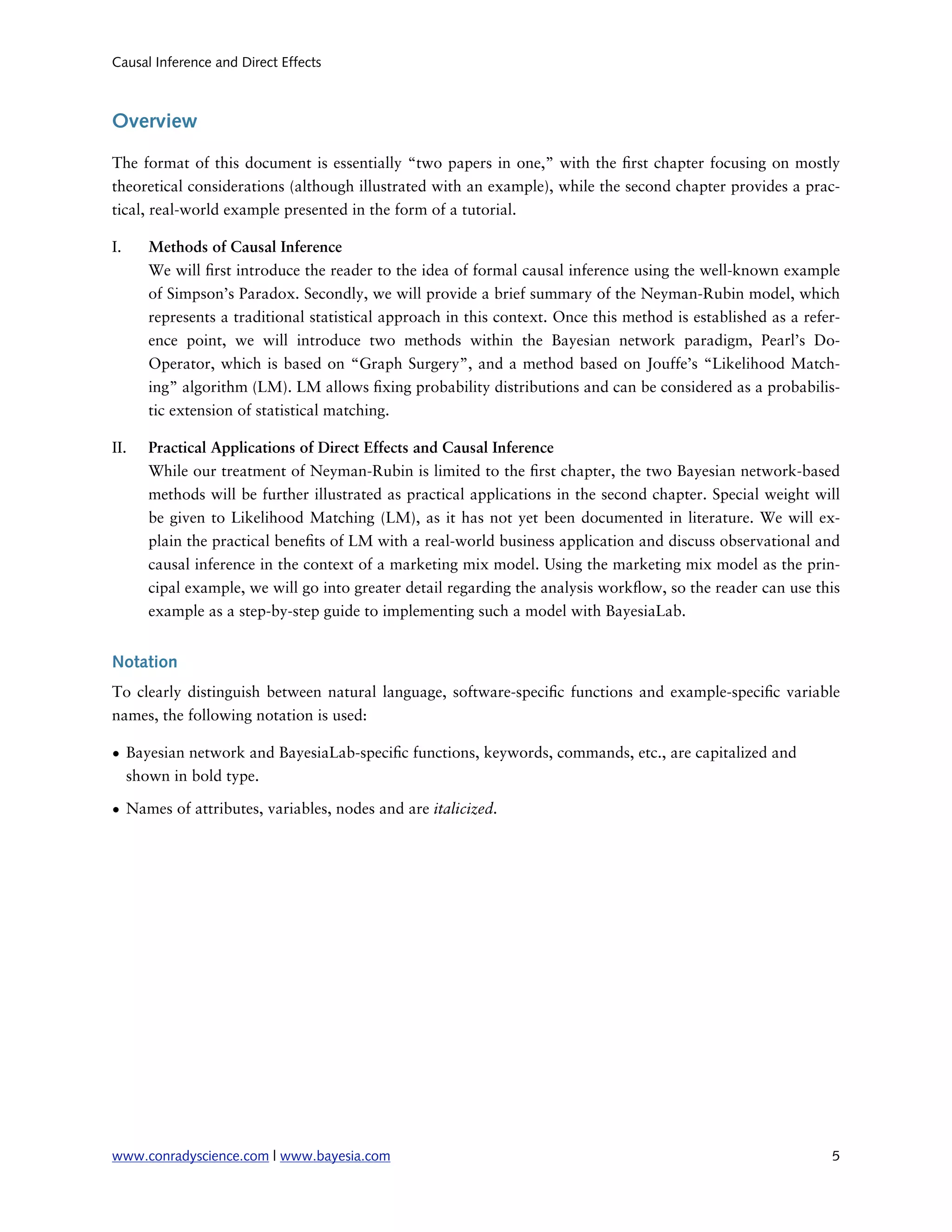 Causal Inference and Direct Effects



Overview

The format of this document is essentially “two papers in one,” with the rst chapter focusing on mostly
theoretical considerations (although illustrated with an example), while the second chapter provides a prac-
tical, real-world example presented in the form of a tutorial.

I.    Methods of Causal Inference
      We will rst introduce the reader to the idea of formal causal inference using the well-known example
      of Simpson’s Paradox. Secondly, we will provide a brief summary of the Neyman-Rubin model, which
      represents a traditional statistical approach in this context. Once this method is established as a refer-
      ence point, we will introduce two methods within the Bayesian network paradigm, Pearl’s Do-
      Operator, which is based on “Graph Surgery”, and a method based on Jouffe’s “Likelihood Match-
      ing” algorithm (LM). LM allows xing probability distributions and can be considered as a probabilis-
      tic extension of statistical matching.

II.   Practical Applications of Direct Effects and Causal Inference
      While our treatment of Neyman-Rubin is limited to the rst chapter, the two Bayesian network-based
      methods will be further illustrated as practical applications in the second chapter. Special weight will
      be given to Likelihood Matching (LM), as it has not yet been documented in literature. We will ex-
      plain the practical bene ts of LM with a real-world business application and discuss observational and
      causal inference in the context of a marketing mix model. Using the marketing mix model as the prin-
      cipal example, we will go into greater detail regarding the analysis work ow, so the reader can use this
      example as a step-by-step guide to implementing such a model with BayesiaLab.


Notation
To clearly distinguish between natural language, software-speci c functions and example-speci c variable
names, the following notation is used:

• Bayesian network and BayesiaLab-speci c functions, keywords, commands, etc., are capitalized and
  shown in bold type.

• Names of attributes, variables, nodes and are italicized.




www.conradyscience.com | www.bayesia.com
                                                                     5
 