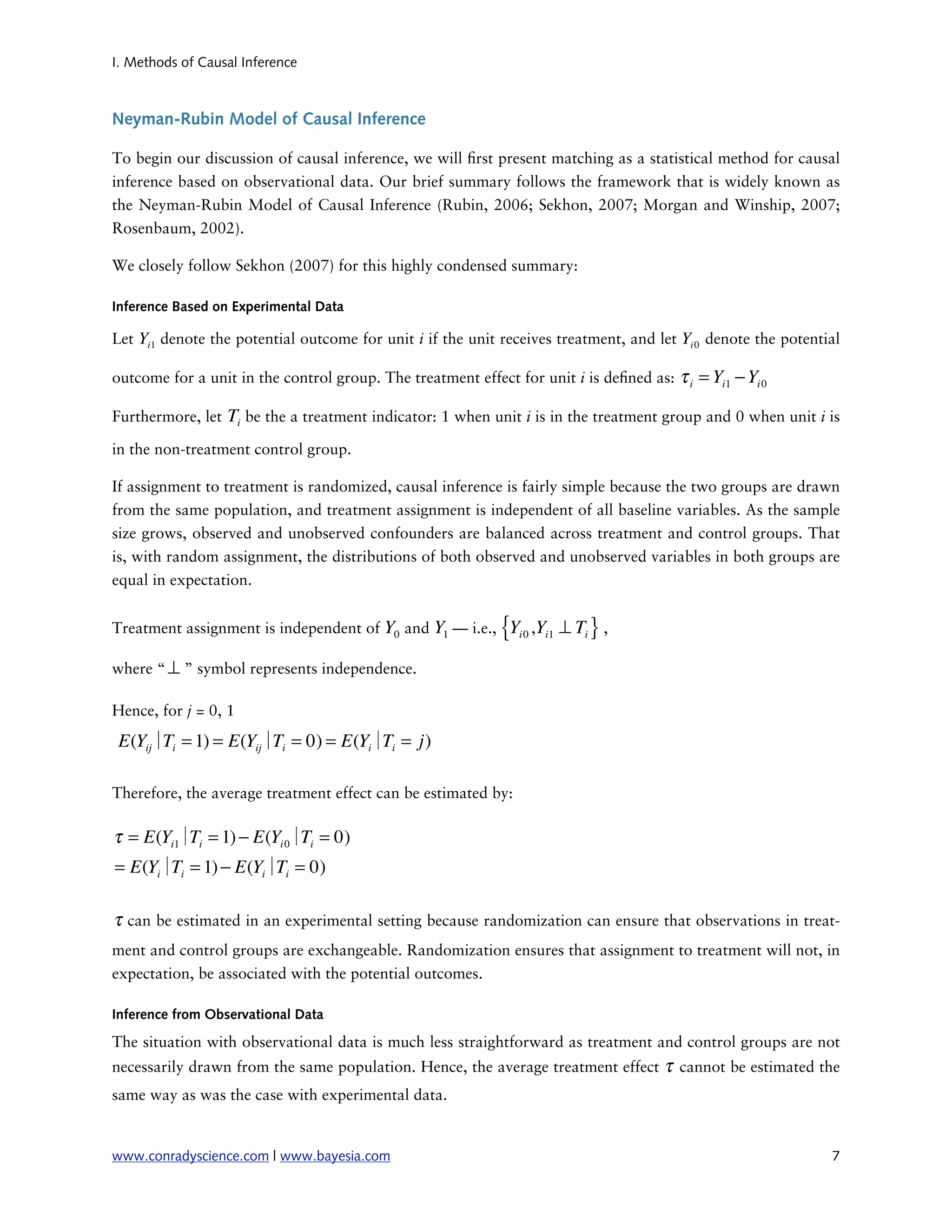 I. Methods of Causal Inference



Neyman-Rubin Model of Causal Inference

To begin our discussion of causal inference, we will rst present matching as a statistical method for causal
inference based on observational data. Our brief summary follows the framework that is widely known as
the Neyman-Rubin Model of Causal Inference (Rubin, 2006; Sekhon, 2007; Morgan and Winship, 2007;
Rosenbaum, 2002).

We closely follow Sekhon (2007) for this highly condensed summary:

Inference Based on Experimental Data

Let Yi1 denote the potential outcome for unit i if the unit receives treatment, and let Yi 0 denote the potential

outcome for a unit in the control group. The treatment effect for unit i is de ned as:   τ i = Yi1 − Yi 0

Furthermore, let   Ti be the a treatment indicator: 1 when unit i is in the treatment group and 0 when unit i is
in the non-treatment control group.

If assignment to treatment is randomized, causal inference is fairly simple because the two groups are drawn
from the same population, and treatment assignment is independent of all baseline variables. As the sample
size grows, observed and unobserved confounders are balanced across treatment and control groups. That
is, with random assignment, the distributions of both observed and unobserved variables in both groups are
equal in expectation.


Treatment assignment is independent of Y0 and Y1 — i.e.,    {Y i0   ,Yi1 ⊥ Ti } ,

where “ ⊥ ” symbol represents independence.

Hence, for j = 0, 1

 E(Yij∣ i = 1) = E(Yij∣ i = 0) = E(Yi∣ i = j)
       T               T              T

Therefore, the average treatment effect can be estimated by:

τ = E(Yi1∣ i = 1) − E(Yi 0∣ i = 0)
          T                T
= E(Yi∣ i = 1) − E(Yi∣ i = 0)
       T              T

τ can be estimated in an experimental setting because randomization can ensure that observations in treat-
ment and control groups are exchangeable. Randomization ensures that assignment to treatment will not, in
expectation, be associated with the potential outcomes.

Inference from Observational Data

The situation with observational data is much less straightforward as treatment and control groups are not
necessarily drawn from the same population. Hence, the average treatment effect      τ cannot be estimated the
same way as was the case with experimental data.


www.conradyscience.com | www.bayesia.com
                                                                      7
 