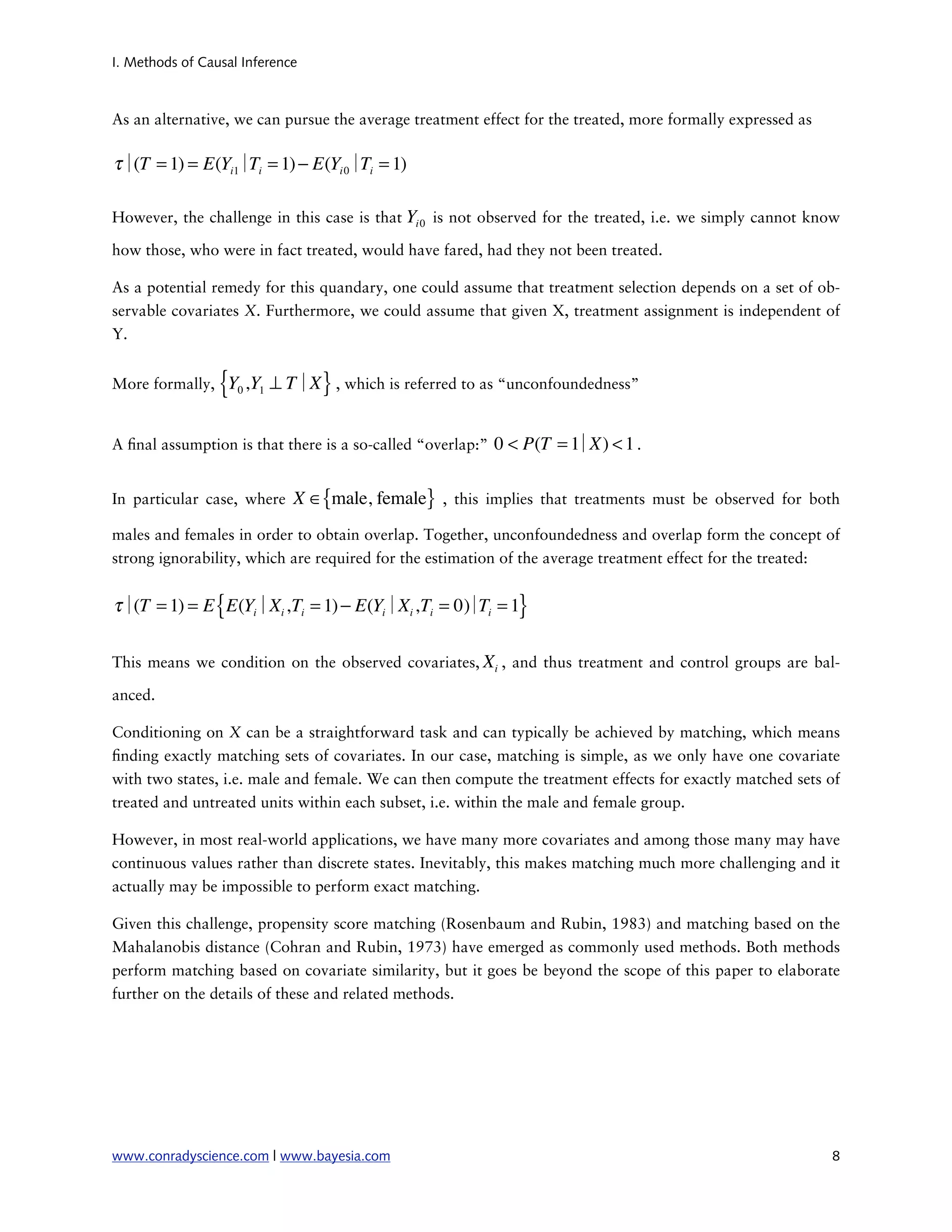 I. Methods of Causal Inference



As an alternative, we can pursue the average treatment effect for the treated, more formally expressed as

τ∣ = 1) = E(Yi1∣ i = 1) − E(Yi 0∣ i = 1)
  (T            T                T

However, the challenge in this case is that Yi 0 is not observed for the treated, i.e. we simply cannot know

how those, who were in fact treated, would have fared, had they not been treated.

As a potential remedy for this quandary, one could assume that treatment selection depends on a set of ob-
servable covariates X. Furthermore, we could assume that given X, treatment assignment is independent of
Y.


More formally,   {Y ,Y ⊥ T∣X } , which is referred to as “unconfoundedness”
                    0   1




A nal assumption is that there is a so-called “overlap:”   0 < P(T = 1
                                                                     ∣X) < 1 .

In particular case, where    X ∈{male, female} , this implies that treatments must be observed for both
males and females in order to obtain overlap. Together, unconfoundedness and overlap form the concept of
strong ignorability, which are required for the estimation of the average treatment effect for the treated:


τ∣ = 1) = E { E(Yi∣Xi ,Ti = 1) − E(Yi∣Xi ,Ti = 0) Ti = 1}
  (T                                            ∣

This means we condition on the observed covariates, Xi , and thus treatment and control groups are bal-

anced.

Conditioning on X can be a straightforward task and can typically be achieved by matching, which means
  nding exactly matching sets of covariates. In our case, matching is simple, as we only have one covariate
with two states, i.e. male and female. We can then compute the treatment effects for exactly matched sets of
treated and untreated units within each subset, i.e. within the male and female group.

However, in most real-world applications, we have many more covariates and among those many may have
continuous values rather than discrete states. Inevitably, this makes matching much more challenging and it
actually may be impossible to perform exact matching.

Given this challenge, propensity score matching (Rosenbaum and Rubin, 1983) and matching based on the
Mahalanobis distance (Cohran and Rubin, 1973) have emerged as commonly used methods. Both methods
perform matching based on covariate similarity, but it goes be beyond the scope of this paper to elaborate
further on the details of these and related methods.




www.conradyscience.com | www.bayesia.com
                                                                   8
 