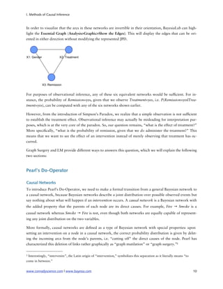 I. Methods of Causal Inference



In order to visualize that the arcs in these networks are invertible in their orientation, BayesiaLab can high-
light the Essential Graph (Analysis>Graphic>Show the Edges). This will display the edges that can be ori-
ented in either direction without modifying the represented JPD.




For purposes of observational inference, any of these six equivalent networks would be suf cient. For in-
stance, the probability of Remission=yes, given that we observe Treatment=yes, i.e. P(Remission=yes|Trea-
tment=yes), can be computed with any of the six networks shown earlier.

However, from the introduction of Simpson’s Paradox, we realize that a simple observation is not suf cient
to establish the treatment effect. Observational inference may actually be misleading for interpretation pur-
poses, which is at the very core of the paradox. So, our question remains, “what is the effect of treatment?”
More speci cally, “what is the probability of remission, given that we do administer the treatment?” This
means that we want to see the effect of an intervention instead of merely observing that treatment has oc-
curred.

Graph Surgery and LM provide different ways to answers this question, which we will explain the following
two sections:



Pearl’s Do-Operator

Causal Networks
To introduce Pearl’s Do-Operator, we need to make a formal transition from a general Bayesian network to
a causal network, because Bayesian networks describe a joint distribution over possible observed events but
say nothing about what will happen if an intervention occurs. A causal network is a Bayesian network with
the added property that the parents of each node are its direct causes. For example, Fire → Smoke is a
causal network whereas Smoke → Fire is not, even though both networks are equally capable of represent-
ing any joint distribution on the two variables.

More formally, causal networks are de ned as a type of Bayesian network with special properties: upon
setting an intervention on a node in a causal network, the correct probability distribution is given by delet-
ing the incoming arcs from the node’s parents, i.e. “cutting off” the direct causes of the node. Pearl has
characterized this deletion of links rather graphically as “graph mutilation” or “graph surgery.”2

2   Interestingly, “intervenire”, the Latin origin of “intervention,” symbolizes this separation as it literally means “to
come in between.”


www.conradyscience.com | www.bayesia.com
                                                                                    10
 