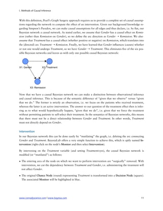 I. Methods of Causal Inference



With this de nition, Pearl’s Graph Surgery approach requires us to provide a complete set of causal assump-
tions regarding the network to compute the effect of an intervention. Given our background knowledge re-
garding Simpson’s Paradox, we can make causal assumptions for all edges and thus declare, i.e. by at, our
Bayesian network a causal network. As stated earlier, we assume that Gender has a causal effect on Remis-
sion (rather than Remission on Gender), so we de ne the arc direction as Gender ➝ Remission. We also
assume that Treatment has a causal effect (whether positive or negative) on Remission, which translates into
the (directed) arc Treatment ➝ Remission. Finally, we have learned that Gender in uences (causes) whether
or not one would undergo Treatment, so we have Gender ➝ Treatment. This eliminates ve of the six pos-
sible Bayesian networks and leaves us with only one possible causal Bayesian network:




Now that we have a causal Bayesian network we can make a distinction between observational inference
and causal inference. This is because of the semantic difference of “given that we observe” versus “given
that we do.” The former is strictly an observation, i.e. we focus on the patients who received treatment,
whereas the latter is an active intervention. The answer to our question of the treatment effect then is infer-
ring as to what would hypothetically happen, “given that we do”, i.e. given that we force the treatment
without permitting patients to self-select their treatment. In the semantics of Bayesian networks, this means
that there must not be a direct relationship between Gender and Treatment. In other words, Treatment
must not directly depend on Gender.


Intervention
In our Bayesian network this can be done easily by “mutilating” the graph, i.e. deleting the arc connecting
Gender and Treatment. BayesiaLab offers a very simple function to achieve this, which is aptly named In-
tervention (right-click on the node’s Monitor and then select Intervention).

By intervening on the Treatment variable (and setting Treatment=yes), the causal Bayesian network is
modi ed (or “mutilated”) as follows:

• The entering arcs of the node on which we want to perform intervention are “surgically” removed. With
  intervention, we cut the dependency between Treatment and Gender, i.e. administering the treatment will
  not affect Gender.

• The original Chance Node (round) representing Treatment is transformed into a Decision Node (square).
  The associated Monitor will be highlighted in blue.




www.conradyscience.com | www.bayesia.com
                                                                   11
 
