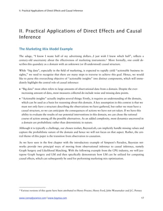 II. Practical Applications of Direct Effects and Causal Inference




II. Practical Applications of Direct Effects and Causal
Inference

The Marketing Mix Model Example

The adage, “I know I waste half of my advertising dollars...I just wish I knew which half”, re ects a
century-old uncertainty about the effectiveness of marketing instruments.3 More formally, one could de-
scribes this quandary as a domain with an unknown (or ill-understood) causal structure.

While “big data”, especially in the eld of marketing, is expected to rapidly yield “actionable business in-
sights,” we need to recognize that there are many steps to traverse to achieve this goal. Hence, we would
like to parse this overarching objective of “actionable insights” into distinct components, which will imme-
diately highlight the central role of causal inference:

• “Big data” most often refers to large amounts of observational data from a domain. Despite the ever-
  increasing amount of data, most measures collected do include noise and missing data points.

• “Actionable insights” actually implies several things: Firstly, it requires an understanding of the domain,
  which can be used as a basis for reasoning about this domain. A key assumption in this context is that we
  must not only have a structure describing the observations we have gathered, but rather we must have a
  causal structure, so we can anticipate the consequences of actions we have not yet taken. If we have this
  ability to evaluate the results of our potential interventions in this domain, we can chose the rational
  course of action among all the possible alternatives. As an added complexity, most dynamics uncovered in
  a domain are probabilistic rather than deterministic in nature.

Although it is typically a challenge, our chosen toolset, BayesiaLab, can implicitly handle missing values and
capture the probabilistic nature of the domain and hence we will not focus on that aspect. Rather, the cen-
tral theme of this paper is the transition from observation to causation.

As we have seen in the rst chapter with the introductory example of Simpson’s Paradox, Bayesian net-
works provide two principal ways of moving from observational inference to causal inference, namely
Graph Surgery and Likelihood Matching. With the following example from the CPG industry, we will jux-
tapose Graph Surgery and LM and then speci cally demonstrate how LM can be utilized for computing
causal effects, which can subsequently be used for performing marketing mix optimization.




3   Various versions of this quote have been attributed to Henry Procter, Henry Ford, John Wanamaker and J.C. Penney


www.conradyscience.com | www.bayesia.com
                                                                          17
 