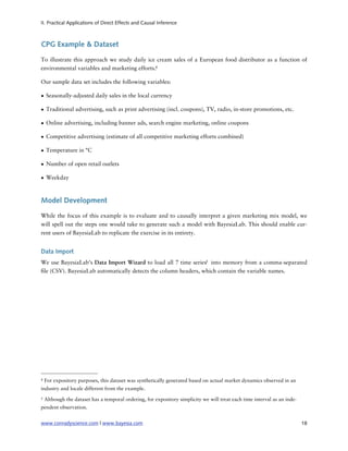 II. Practical Applications of Direct Effects and Causal Inference



CPG Example & Dataset

To illustrate this approach we study daily ice cream sales of a European food distributor as a function of
environmental variables and marketing efforts.4

Our sample data set includes the following variables:

• Seasonally-adjusted daily sales in the local currency

• Traditional advertising, such as print advertising (incl. coupons), TV, radio, in-store promotions, etc.

• Online advertising, including banner ads, search engine marketing, online coupons

• Competitive advertising (estimate of all competitive marketing efforts combined)

• Temperature in °C

• Number of open retail outlets

• Weekday



Model Development

While the focus of this example is to evaluate and to causally interpret a given marketing mix model, we
will spell out the steps one would take to generate such a model with BayesiaLab. This should enable cur-
rent users of BayesiaLab to replicate the exercise in its entirety.


Data Import
We use BayesiaLab’s Data Import Wizard to load all 7 time series5 into memory from a comma-separated
 le (CSV). BayesiaLab automatically detects the column headers, which contain the variable names.




4   For expository purposes, this dataset was synthetically generated based on actual market dynamics observed in an
industry and locale different from the example.
5   Although the dataset has a temporal ordering, for expository simplicity we will treat each time interval as an inde-
pendent observation.


www.conradyscience.com | www.bayesia.com
                                                                                  18
 