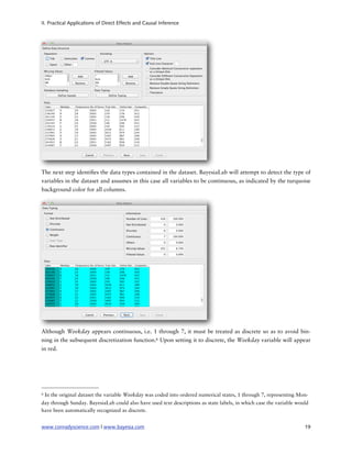 II. Practical Applications of Direct Effects and Causal Inference




The next step identi es the data types contained in the dataset. BayesiaLab will attempt to detect the type of
variables in the dataset and assumes in this case all variables to be continuous, as indicated by the turquoise
background color for all columns.




Although Weekday appears continuous, i.e. 1 through 7, it must be treated as discrete so as to avoid bin-
ning in the subsequent discretization function.6 Upon setting it to discrete, the Weekday variable will appear
in red.




6   In the original dataset the variable Weekday was coded into ordered numerical states, 1 through 7, representing Mon-
day through Sunday. BayesiaLab could also have used text descriptions as state labels, in which case the variable would
have been automatically recognized as discrete.


www.conradyscience.com | www.bayesia.com
                                                                             19
 