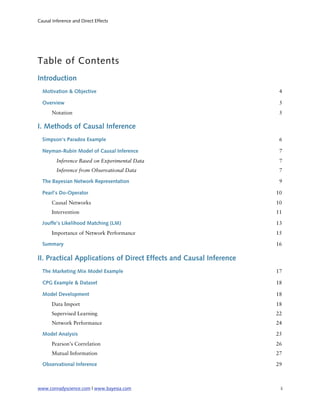 Causal Inference and Direct Effects




Table of Contents
Introduction
  Motivation & Objective                                             4

  Overview                                                           5
       Notation                                                      5

I. Methods of Causal Inference
  Simpson’s Paradox Example                                          6

  Neyman-Rubin Model of Causal Inference                             7
         Inference Based on Experimental Data                        7
         Inference from Observational Data                           7

  The Bayesian Network Representation                                9

  Pearl’s Do-Operator                                               10
       Causal Networks                                              10
       Intervention                                                 11

  Jouffe’s Likelihood Matching (LM)                                 13
       Importance of Network Performance                            15

  Summary                                                           16

II. Practical Applications of Direct Effects and Causal Inference
  The Marketing Mix Model Example                                   17

  CPG Example & Dataset                                             18

  Model Development                                                 18
       Data Import                                                  18
       Supervised Learning                                          22
       Network Performance                                          24

  Model Analysis                                                    25
       Pearson’s Correlation                                        26
       Mutual Information                                           27

  Observational Inference                                           29



www.conradyscience.com | www.bayesia.com
                            ii
 