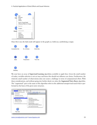 II. Practical Applications of Direct Effects and Causal Inference




Once this is set, the Sales node will appear in the graph as a bulls-eye, symbolizing a target.




We now have an array of Supervised Learning algorithms available to apply here. Given the small number
of nodes, variables selection is not an issue and hence this should not in uence our choice. Furthermore, the
relatively small number of observations does not create a challenge in terms of computational effort. With
these considerations, and without going into further detail, we select the Augmented Naive Bayes algorithm.
The “augmented” part in the name of this algorithm refers to the additional unsupervised search that is per-
formed on the basis of the given naive structure.




www.conradyscience.com | www.bayesia.com
                                                                 23
 