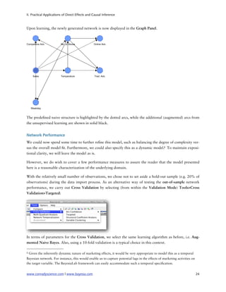 II. Practical Applications of Direct Effects and Causal Inference



Upon learning, the newly generated network is now displayed in the Graph Panel.




The prede ned naive structure is highlighted by the dotted arcs, while the additional (augmented) arcs from
the unsupervised learning are shown in solid black.


Network Performance
We could now spend some time to further re ne this model, such as balancing the degree of complexity ver-
sus the overall model t. Furthermore, we could also specify this as a dynamic model.8 To maintain exposi-
tional clarity, we will leave the model as is.

However, we do wish to cover a few performance measures to assure the reader that the model presented
here is a reasonable characterization of the underlying domain.

With the relatively small number of observations, we chose not to set aside a hold-out sample (e.g. 20% of
observations) during the data import process. As an alternative way of testing the out-of-sample network
performance, we carry out Cross Validation by selecting (from within the Validation Mode) Tools>Cross
Validation>Targeted:




In terms of parameters for the Cross Validation, we select the same learning algorithm as before, i.e. Aug-
mented Naive Bayes. Also, using a 10-fold validation is a typical choice in this context.

8   Given the inherently dynamic nature of marketing effects, it would be very appropriate to model this as a temporal
Bayesian network. For instance, this would enable us to capture potential lags in the effects of marketing activities on
the target variable. The BayesiaLab framework can easily accommodate such a temporal speci cation.


www.conradyscience.com | www.bayesia.com
                                                                                  24
 