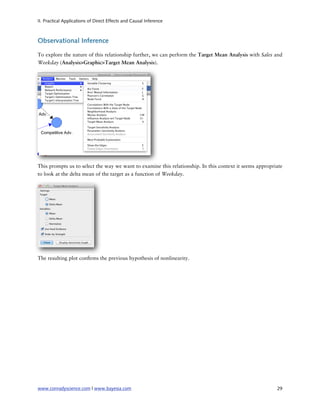 II. Practical Applications of Direct Effects and Causal Inference



Observational Inference

To explore the nature of this relationship further, we can perform the Target Mean Analysis with Sales and
Weekday (Analysis>Graphic>Target Mean Analysis).




This prompts us to select the way we want to examine this relationship. In this context it seems appropriate
to look at the delta mean of the target as a function of Weekday.




The resulting plot con rms the previous hypothesis of nonlinearity.




www.conradyscience.com | www.bayesia.com
                                                                29
 