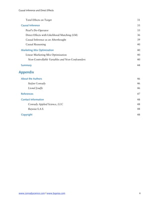 Causal Inference and Direct Effects



       Total Effects on Target                            31

  Causal Inference                                        33
       Pearl’s Do-Operator                                33
       Direct Effects with Likelihood Matching (LM)       36
       Causal Inference as an Afterthought                39
       Causal Reasoning                                   40

  Marketing Mix Optimization                              40
       Linear Marketing Mix Optimization                  40
         Non-Controllable Variables and Non-Confounders   40

  Summary                                                 44

Appendix
  About the Authors                                       46
         Stefan Conrady                                   46
         Lionel Jouffe                                    46

  References                                              47

  Contact Information                                     48
         Conrady Applied Science, LLC                     48
         Bayesia S.A.S.                                   48

  Copyright                                               48




www.conradyscience.com | www.bayesia.com
                  iii
 