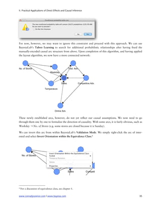 II. Practical Applications of Direct Effects and Causal Inference




For now, however, we may want to ignore this constraint and proceed with this approach. We can use
BayesiaLab’s Taboo Learning to search for additional probabilistic relationships after having xed the
manually-encoded causal arc structure from above. Upon completion of this algorithm, and having applied
the layout algorithm, we now have a more connected network:




These newly established arcs, however, do not yet re ect our causal assumptions. We now need to go
through them one by one to formalize the direction of causality. With some arcs, it is fairly obvious, such as
Weekday ➝ No. of Stores (e.g. some stores are closed because it is Sunday).

We can invert this arc from within BayesiaLab’s Validation Mode. We simply right-click the arc of inter-
ested and select Invert Orientation within the Equivalence Class.9




9   For a discussion of equivalence class, see chapter 1.


www.conradyscience.com | www.bayesia.com
                                                                  35
 