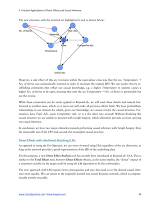II. Practical Applications of Direct Effects and Causal Inference



The new structure, with the inverted arc highlighted in red, is shown below:




However, a side effect of this arc inversion within the equivalence class was that the arc, Temperature ➝
No. of Stores was automatically inverted in order to maintain the original JPD. We can resolve this by es-
tablishing constraints that re ect our causal knowledge, e.g. a higher Temperature in summer causes a
higher No. of Stores to be open, meaning that only the arc Temperature ➝ No. of Stores is permissible but
not the inverse.

While these constraints can be easily applied in BayesiaLab, we will omit these details and instead fast-
forward to another issue, which, as it turns out will make all previous efforts futile: We have probabilistic
relationships in our domain for which, given our knowledge, we cannot resolve the causal direction. For
instance, does Trad. Adv. cause Competitive Adv. or is it the other way around? Without nalizing this
causal structure we are unable to proceed with Graph Surgery, which ultimately prevents us from carrying
out causal inference.

In conclusion, we have two major obstacles towards performing causal inference with Graph Surgery: rst,
the intractable size of the CPT and, second, the incomplete causal structure.


Direct Effects with Likelihood Matching (LM)
As opposed to using the Do-Operator, we can move forward using LM, regardless of the arc directions, as
long as the network provides a good representation of the JPD of the underlying data.

For this purpose, a new Direct Effect Analysis tool has recently been introduced in BayesiaLab 5.0.4. This is
similar to the Total Effects tool, however Direct Effects obtains, as the name implies, the “direct” impact of
a treatment variable on the target node by using the LM algorithm to x the confounders.

The new approach with LM requires fewer prerequisites and may thus lead us to the desired causal infer-
ence more quickly. We can return to the originally learned non-causal Bayesian network, which is computa-
tionally entirely tractable.




www.conradyscience.com | www.bayesia.com
                                                                  36
 