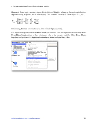 II. Practical Applications of Direct Effects and Causal Inference



Elasticity is shown in the rightmost column. The de nition of Elasticity is based on the mathematical notion
of point elasticity. In general, the “x-elasticity of y”, also called the “elasticity of y with respect to x”, is:


           ∂ln y ∂y x %Δy
E y,x =         =  ⋅ =
           ∂ln x ∂x y %Δx

In marketing, Elasticity is most often used in the context of price elasticity.

It is important to point out that the Direct Effect is a linearized value and represents the derivative of the
Direct Effects Function taken at the a-priori mean value of the respective variable. All the Direct Effects
Functions can be shown with Analysis>Graphic>Target Mean Analysis>Direct Effect:




www.conradyscience.com | www.bayesia.com
                                                                      38
 