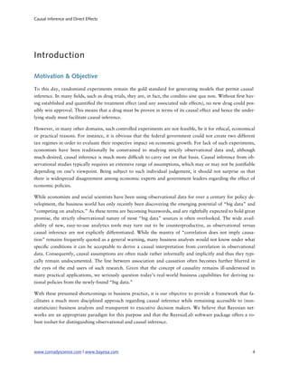 Causal Inference and Direct Effects




Introduction

Motivation & Objective

To this day, randomized experiments remain the gold standard for generating models that permit causal
inference. In many elds, such as drug trials, they are, in fact, the conditio sine qua non. Without rst hav-
ing established and quanti ed the treatment effect (and any associated side effects), no new drug could pos-
sibly win approval. This means that a drug must be proven in terms of its causal effect and hence the under-
lying study must facilitate causal inference.

However, in many other domains, such controlled experiments are not feasible, be it for ethical, economical
or practical reasons. For instance, it is obvious that the federal government could not create two different
tax regimes in order to evaluate their respective impact on economic growth. For lack of such experiments,
economists have been traditionally be constrained to studying strictly observational data and, although
much-desired, causal inference is much more dif cult to carry out on that basis. Causal inference from ob-
servational studies typically requires an extensive range of assumptions, which may or may not be justi able
depending on one’s viewpoint. Being subject to such individual judgement, it should not surprise us that
there is widespread disagreement among economic experts and government leaders regarding the effect of
economic policies.

While economists and social scientists have been using observational data for over a century for policy de-
velopment, the business world has only recently been discovering the emerging potential of “big data” and
“competing on analytics.” As these terms are becoming buzzwords, and are rightfully expected to hold great
promise, the strictly observational nature of most “big data” sources is often overlooked. The wide avail-
ability of new, easy-to-use analytics tools may turn out to be counterproductive, as observational versus
causal inference are not explicitly differentiated. While the mantra of “correlation does not imply causa-
tion” remains frequently quoted as a general warning, many business analysts would not know under what
speci c conditions it can be acceptable to derive a causal interpretation from correlation in observational
data. Consequently, causal assumptions are often made rather informally and implicitly and thus they typi-
cally remain undocumented. The line between association and causation often becomes further blurred in
the eyes of the end users of such research. Given that the concept of causality remains ill-understood in
many practical applications, we seriously question today’s real-world business capabilities for deriving ra-
tional policies from the newly-found “big data.”

With these presumed shortcomings in business practice, it is our objective to provide a framework that fa-
cilitates a much more disciplined approach regarding causal inference while remaining accessible to (non-
statistician) business analysts and transparent to executive decision makers. We believe that Bayesian net-
works are an appropriate paradigm for this purpose and that the BayesiaLab software package offers a ro-
bust toolset for distinguishing observational and causal inference.




www.conradyscience.com | www.bayesia.com
                                                                 4
 