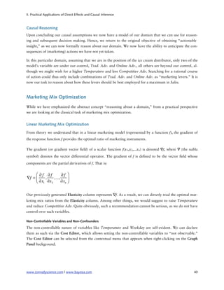 II. Practical Applications of Direct Effects and Causal Inference



Causal Reasoning
Upon concluding our causal assumptions we now have a model of our domain that we can use for reason-
ing and subsequent decision making. Hence, we return to the original objective of obtaining “actionable
insight,” as we can now formally reason about our domain. We now have the ability to anticipate the con-
sequences of (marketing) actions we have not yet taken.

In this particular domain, assuming that we are in the position of the ice cream distributor, only two of the
model’s variable are under our control, Trad. Adv. and Online Adv., all others are beyond our control, al-
though we might wish for a higher Temperature and less Competitive Adv. Searching for a rational course
of action could thus only include combinations of Trad. Adv. and Online Adv. as “marketing levers.” It is
now our task to reason about how these levers should be best employed for a maximum in Sales.



Marketing Mix Optimization

While we have emphasized the abstract concept “reasoning about a domain,” from a practical perspective
we are looking at the classical task of marketing mix optimization.


Linear Marketing Mix Optimization

From theory we understand that in a linear marketing model (represented by a function f), the gradient of
the response function f provides the optimal ratio of marketing instruments.

The gradient (or gradient vector eld) of a scalar function f(x1,x2,...xn) is denoted ∇f, where ∇ (the nabla
symbol) denotes the vector differential operator. The gradient of f is de ned to be the vector eld whose
components are the partial derivatives of f. That is:


     ⎛ ∂f ∂f         ∂f ⎞
∇f = ⎜    ,    ,...,
     ⎝ ∂x1 ∂x2       ∂xn ⎟
                         ⎠


Our previously generated Elasticity column represents ∇f. As a result, we can directly read the optimal mar-
keting mix ratios from the Elasticity column. Among other things, we would suggest to raise Temperature
and reduce Competitive Adv. Quite obviously, such a recommendation cannot be serious, as we do not have
control over such variables.

Non-Controllable Variables and Non-Confounders

The non-controllable nature of variables like Temperature and Weekday are self-evident. We can declare
them as such via the Cost Editor, which allows setting the non-controllable variables to “not observable.”
The Cost Editor can be selected from the contextual menu that appears when right-clicking on the Graph
Panel background.




www.conradyscience.com | www.bayesia.com
                                                                 40
 