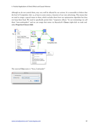 II. Practical Applications of Direct Effects and Causal Inference



although we do not control them, may very well be affected by our actions. It is reasonable to believe that
the level of Competitive Adv. is, at least to some extent, a function of our own advertising. This means that
we need to assign a special status to them, which excludes them from our optimization algorithm but does
not keep them xed. We need to speci cally permit their “responsive effects.” In our terminology we call
them “non-confounders” and we can assign that status via BaysiaLab’s Classes (right-click on node and
select Properties>Classes>Add)




The reserved Class name is “Non_Confounder”




www.conradyscience.com | www.bayesia.com
                                                                 42
 