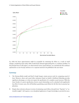II. Practical Applications of Direct Effects and Causal Inference




So, while the linear approximation might be acceptable for estimating the effects as a result of small
changes, considering major policy shifts would clearly demand approaching this as a nonlinear problem. As
the principal focus in this paper is on observational versus causal inference, we conclude that this nonlinear
optimization as out-of-scope and leave it to a separate tutorial to be published in the near future.



Summary

I.    The Neyman-Rubin model and Pearl’s Graph Surgery remain proven tools for computing causal ef-
      fects. However, direct and causal effect estimation based on Jouffe’s Likelihood Matching provides
      signi cant advantages, as it does not require the speci cation of a complete causal structure. With this
      lower burden of a-priori speci cation, known causal relationships can be calculated with signi cantly
      less effort. In many cases, this will facilitate quantifying causal effects for the rst time in practical ap-
      plications.

II.   Despite these welcome advances in terms of estimating causal effects, the path from “big data” to “ac-
      tionable insights” still requires a very disciplined application of expert knowledge to provide the neces-



www.conradyscience.com | www.bayesia.com
                                                                       44
 