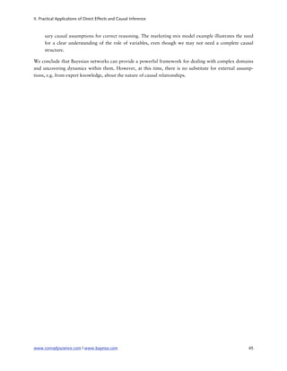 II. Practical Applications of Direct Effects and Causal Inference



      sary causal assumptions for correct reasoning. The marketing mix model example illustrates the need
      for a clear understanding of the role of variables, even though we may not need a complete causal
      structure.

We conclude that Bayesian networks can provide a powerful framework for dealing with complex domains
and uncovering dynamics within them. However, at this time, there is no substitute for external assump-
tions, e.g. from expert knowledge, about the nature of causal relationships.




www.conradyscience.com | www.bayesia.com
                                                             45
 