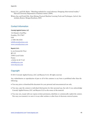 Appendix



Stuart, E.A., and D.B. Rubin. “Matching methods for causal inference: Designing observational studies.”
    Harvard University Department of Statistics mimeo (2004).
Witten, Ian, and Frank Eibe. Data Mining: Practical Machine Learning Tools and Techniques. 2nd ed. Am-
    sterdam, Boston: Morgan Kaufman, 2005.




Contact Information
Conrady Applied Science, LLC

312 Hamlet’s End Way
Franklin, TN 37067
USA
+1 888-386-8383
info@conradyscience.com
www.conradyscience.com

Bayesia S.A.S.

6, rue Léonard de Vinci
BP 119
53001 Laval Cedex
France
+33(0)2 43 49 75 69
info@bayesia.com
www.bayesia.com



Copyright

© 2011 Conrady Applied Science, LLC and Bayesia S.A.S. All rights reserved.

Any redistribution or reproduction of part or all of the contents in any form is prohibited other than the
following:

• You may print or download this document for your personal and noncommercial use only.

• You may copy the content to individual third parties for their personal use, but only if you acknowledge
  Conrady Applied Science, LLC and Bayesia S.A.S as the source of the material.

• You may not, except with our express written permission, distribute or commercially exploit the content.
  Nor may you transmit it or store it in any other website or other form of electronic retrieval system.




www.conradyscience.com | www.bayesia.com
                                                                 48
 