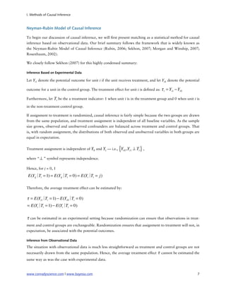 I. Methods of Causal Inference



Neyman-Rubin Model of Causal Inference

To begin our discussion of causal inference, we will rst present matching as a statistical method for causal
inference based on observational data. Our brief summary follows the framework that is widely known as
the Neyman-Rubin Model of Causal Inference (Rubin, 2006; Sekhon, 2007; Morgan and Winship, 2007;
Rosenbaum, 2002).

We closely follow Sekhon (2007) for this highly condensed summary:

Inference Based on Experimental Data

Let Yi1 denote the potential outcome for unit i if the unit receives treatment, and let Yi 0 denote the potential

outcome for a unit in the control group. The treatment effect for unit i is de ned as:   τ i = Yi1 − Yi 0

Furthermore, let   Ti be the a treatment indicator: 1 when unit i is in the treatment group and 0 when unit i is
in the non-treatment control group.

If assignment to treatment is randomized, causal inference is fairly simple because the two groups are drawn
from the same population, and treatment assignment is independent of all baseline variables. As the sample
size grows, observed and unobserved confounders are balanced across treatment and control groups. That
is, with random assignment, the distributions of both observed and unobserved variables in both groups are
equal in expectation.


Treatment assignment is independent of Y0 and Y1 — i.e.,    {Y i0   ,Yi1 ⊥ Ti } ,

where “ ⊥ ” symbol represents independence.

Hence, for j = 0, 1

 E(Yij∣ i = 1) = E(Yij∣ i = 0) = E(Yi∣ i = j)
       T               T              T

Therefore, the average treatment effect can be estimated by:

τ = E(Yi1∣ i = 1) − E(Yi 0∣ i = 0)
          T                T
= E(Yi∣ i = 1) − E(Yi∣ i = 0)
       T              T

τ can be estimated in an experimental setting because randomization can ensure that observations in treat-
ment and control groups are exchangeable. Randomization ensures that assignment to treatment will not, in
expectation, be associated with the potential outcomes.

Inference from Observational Data

The situation with observational data is much less straightforward as treatment and control groups are not
necessarily drawn from the same population. Hence, the average treatment effect      τ cannot be estimated the
same way as was the case with experimental data.


www.conradyscience.com | www.bayesia.com
                                                                      7
 