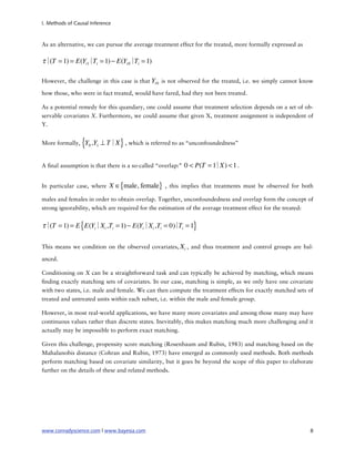 I. Methods of Causal Inference



As an alternative, we can pursue the average treatment effect for the treated, more formally expressed as

τ∣ = 1) = E(Yi1∣ i = 1) − E(Yi 0∣ i = 1)
  (T            T                T

However, the challenge in this case is that Yi 0 is not observed for the treated, i.e. we simply cannot know

how those, who were in fact treated, would have fared, had they not been treated.

As a potential remedy for this quandary, one could assume that treatment selection depends on a set of ob-
servable covariates X. Furthermore, we could assume that given X, treatment assignment is independent of
Y.


More formally,   {Y ,Y ⊥ T∣X } , which is referred to as “unconfoundedness”
                    0   1




A nal assumption is that there is a so-called “overlap:”   0 < P(T = 1
                                                                     ∣X) < 1 .

In particular case, where    X ∈{male, female} , this implies that treatments must be observed for both
males and females in order to obtain overlap. Together, unconfoundedness and overlap form the concept of
strong ignorability, which are required for the estimation of the average treatment effect for the treated:


τ∣ = 1) = E { E(Yi∣Xi ,Ti = 1) − E(Yi∣Xi ,Ti = 0) Ti = 1}
  (T                                            ∣

This means we condition on the observed covariates, Xi , and thus treatment and control groups are bal-

anced.

Conditioning on X can be a straightforward task and can typically be achieved by matching, which means
  nding exactly matching sets of covariates. In our case, matching is simple, as we only have one covariate
with two states, i.e. male and female. We can then compute the treatment effects for exactly matched sets of
treated and untreated units within each subset, i.e. within the male and female group.

However, in most real-world applications, we have many more covariates and among those many may have
continuous values rather than discrete states. Inevitably, this makes matching much more challenging and it
actually may be impossible to perform exact matching.

Given this challenge, propensity score matching (Rosenbaum and Rubin, 1983) and matching based on the
Mahalanobis distance (Cohran and Rubin, 1973) have emerged as commonly used methods. Both methods
perform matching based on covariate similarity, but it goes be beyond the scope of this paper to elaborate
further on the details of these and related methods.




www.conradyscience.com | www.bayesia.com
                                                                   8
 