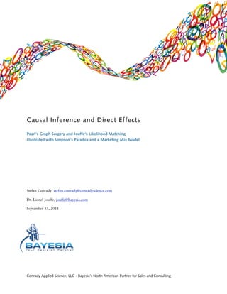 Causal Inference and Direct Effects
Pearl’s Graph Surgery and Jouffe’s Likelihood Matching
Illustrated with Simpson’s Paradox and a Marketing Mix Model




Stefan Conrady, stefan.conrady@conradyscience.com

Dr. Lionel Jouffe, jouffe@bayesia.com

September 15, 2011




Conrady Applied Science, LLC - Bayesia’s North American Partner for Sales and Consulting
 