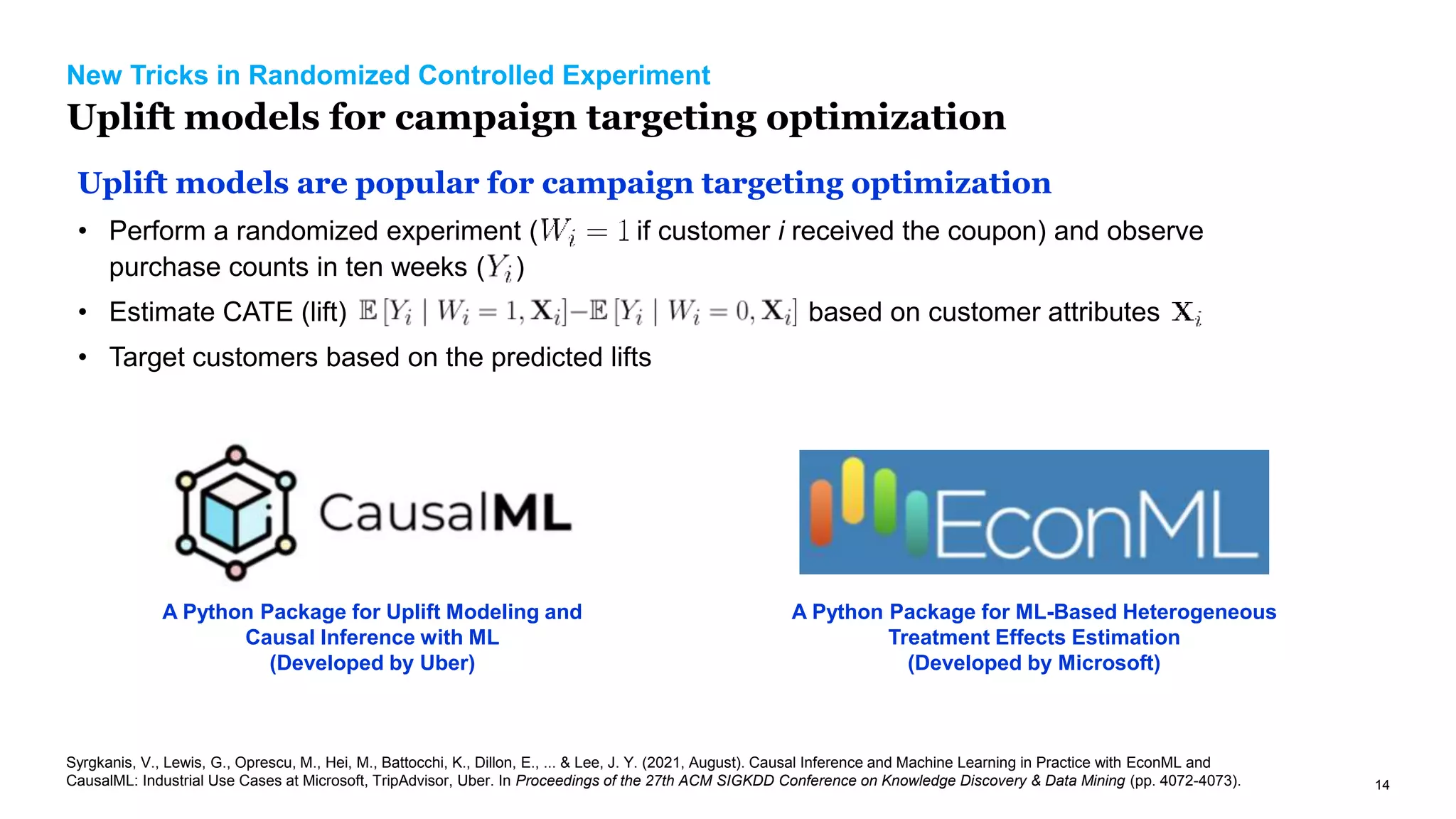 14
New Tricks in Randomized Controlled Experiment
Uplift models for campaign targeting optimization
Uplift models are popular for campaign targeting optimization
• Perform a randomized experiment ( if customer i received the coupon) and observe
purchase counts in ten weeks ( )
• Estimate CATE (lift) based on customer attributes
• Target customers based on the predicted lifts
A Python Package for Uplift Modeling and
Causal Inference with ML
(Developed by Uber)
A Python Package for ML-Based Heterogeneous
Treatment Effects Estimation
(Developed by Microsoft)
Syrgkanis, V., Lewis, G., Oprescu, M., Hei, M., Battocchi, K., Dillon, E., ... & Lee, J. Y. (2021, August). Causal Inference and Machine Learning in Practice with EconML and
CausalML: Industrial Use Cases at Microsoft, TripAdvisor, Uber. In Proceedings of the 27th ACM SIGKDD Conference on Knowledge Discovery & Data Mining (pp. 4072-4073).
 