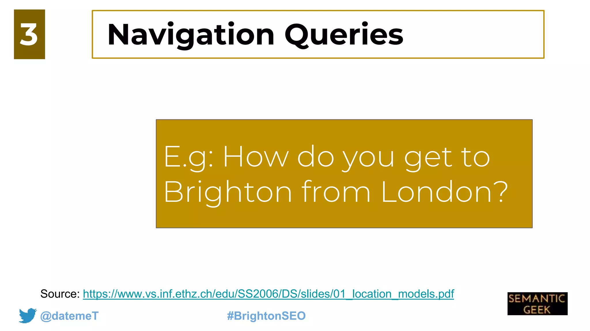 @datemeT #BrightonSEO
E.g: How do you get
to Jersey from
london
Source: https://www.vs.inf.ethz.ch/edu/SS2006/DS/slides/01_location_models.pdf
3
E.g: How do you get to
Brighton from London?
Navigation Queries
 