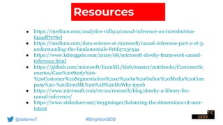 @datemeT #BrightonSEO
Resources
● https://medium.com/analytics-vidhya/causal-inference-an-introduction-
f424df7c76ef
● https://medium.com/data-science-at-microsoft/causal-inference-part-1-of-3-
understanding-the-fundamentals-816f4723e54a
● https://www.kdnuggets.com/2020/08/microsoft-dowhy-framework-causal-
inference.html
● https://github.com/microsoft/EconML/blob/master/notebooks/CustomerSc
enarios/Case%20Study%20-
%20Customer%20Segmentation%20at%20An%20Online%20Media%20Com
pany%20-%20EconML%20%2B%20DoWhy.ipynb
● https://www.microsoft.com/en-us/research/blog/dowhy-a-library-for-
causal-inference/
● https://www.slideshare.net/treygrainger/balancing-the-dimensions-of-user-
intent
 
