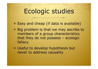 Ecologic studies
 Easy and cheap (if data is available)
 Big problem is that we may ascribe to
members of a group characteristics
that they do not possess – ecologic
fallacy
 Useful to develop hypothesis but
never to address causality
 