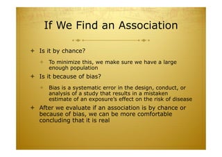If We Find an Association
 Is it by chance?
 To minimize this, we make sure we have a large
enough population
 Is it because of bias?
 Bias is a systematic error in the design, conduct, or
analysis of a study that results in a mistaken
estimate of an exposure’s effect on the risk of disease
 After we evaluate if an association is by chance or
because of bias, we can be more comfortable
concluding that it is real
 