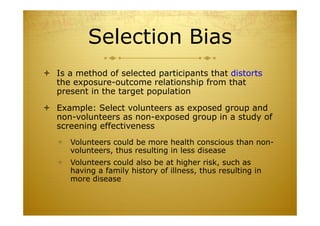 Selection Bias
 Is a method of selected participants that distorts
the exposure-outcome relationship from that
present in the target population
 Example: Select volunteers as exposed group and
non-volunteers as non-exposed group in a study of
screening effectiveness
 Volunteers could be more health conscious than non-
volunteers, thus resulting in less disease
 Volunteers could also be at higher risk, such as
having a family history of illness, thus resulting in
more disease
 