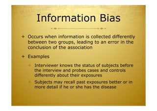 Information Bias
 Occurs when information is collected differently
between two groups, leading to an error in the
conclusion of the association
 Examples
 Interviewer knows the status of subjects before
the interview and probes cases and controls
differently about their exposures
 Subjects may recall past exposures better or in
more detail if he or she has the disease
 