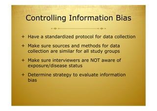 Controlling Information Bias
 Have a standardized protocol for data collection
 Make sure sources and methods for data
collection are similar for all study groups
 Make sure interviewers are NOT aware of
exposure/disease status
 Determine strategy to evaluate information
bias
 