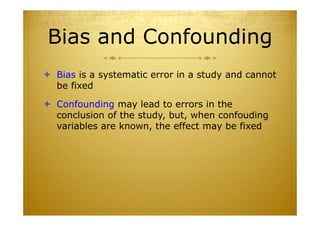 Bias and Confounding
 Bias is a systematic error in a study and cannot
be fixed
 Confounding may lead to errors in the
conclusion of the study, but, when confouding
variables are known, the effect may be fixed
 