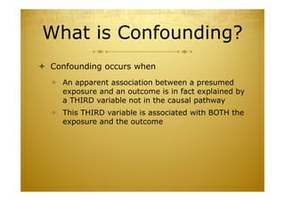What is Confounding?
 Confounding occurs when
 An apparent association between a presumed
exposure and an outcome is in fact explained by
a THIRD variable not in the causal pathway
 This THIRD variable is associated with BOTH the
exposure and the outcome
 