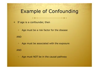 Example of Confounding
 If age is a confounder, then
 Age must be a risk factor for the disease
AND
 Age must be associated with the exposure
AND
 Age must NOT be in the causal pathway
 