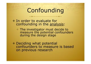 Confounding
 In order to evaluate for
confounding in the analysis:
 The investigator must decide to
measure the potential confounders
during the design stage
 Deciding what potential
confounders to measure is based
on previous research
 