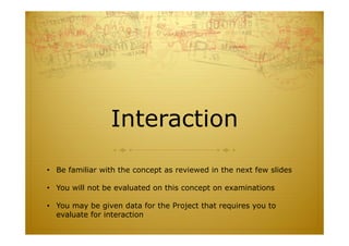 Interaction
• Be familiar with the concept as reviewed in the next few slides
• You will not be evaluated on this concept on examinations
• You may be given data for the Project that requires you to
evaluate for interaction
 