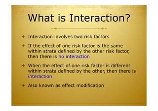 What is Interaction?
 Interaction involves two risk factors
 If the effect of one risk factor is the same
within strata defined by the other risk factor,
then there is no interaction
 When the effect of one risk factor is different
within strata defined by the other, then there is
interaction
 Also known as effect modification
 