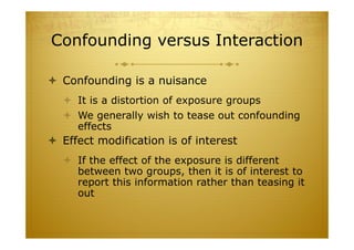 Confounding versus Interaction
 Confounding is a nuisance
 It is a distortion of exposure groups
 We generally wish to tease out confounding
effects
 Effect modification is of interest
 If the effect of the exposure is different
between two groups, then it is of interest to
report this information rather than teasing it
out
 