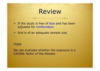 Review
 If the study is free of bias and has been
adjusted for confounders
 And is of an adequate sample size
THEN
We can evaluate whether the exposure is a
CAUSAL factor of the disease
 