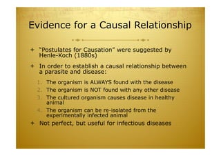 Evidence for a Causal Relationship
 “Postulates for Causation” were suggested by
Henle-Koch (1880s)
 In order to establish a causal relationship between
a parasite and disease:
1. The organism is ALWAYS found with the disease
2. The organism is NOT found with any other disease
3. The cultured organism causes disease in healthy
animal
4. The organism can be re-isolated from the
experimentally infected animal
 Not perfect, but useful for infectious diseases
 