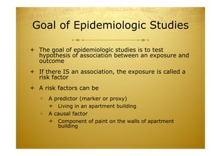 Goal of Epidemiologic Studies
 The goal of epidemiologic studies is to test
hypothesis of association between an exposure and
outcome
 If there IS an association, the exposure is called a
risk factor
 A risk factors can be
 A predictor (marker or proxy)
 Living in an apartment building
 A causal factor
 Component of paint on the walls of apartment
building
 