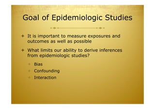 Goal of Epidemiologic Studies
 It is important to measure exposures and
outcomes as well as possible
 What limits our ability to derive inferences
from epidemiologic studies?
 Bias
 Confounding
 Interaction
 
