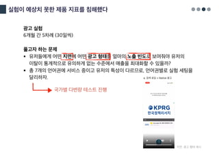 실험이 예상치 못한 제품 지표를 침해했다
광고 실험
6개월 간 5차례 (30일씩)
풀고자 하는 문제
§ 유저들에게 어떤 지면에 어떤 광고 형태를 얼마의 노출 빈도로 보여줘야 유저의
이탈이 통계적으로 유의하게 없는 수준에서 매출을 최대화할 수 있을까?
§ 총 7개의 언어권에 서비스 중이고 유저의 특성이 다르므로, 언어권별로 실험 세팅을
달리하자.
국가별 다변량 테스트 진행
지면, 광고 형태 예시
 