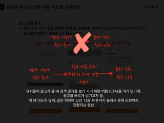 실험이 예상치 못한 제품 지표를 침해했다
광고 실험 결과
§ 풀이 결과 이후 ‘같은 유형의 문제'를 조회하는 개수가 실험군에서 대조군 대비 증가
§ 현상을 이해하기 위해서 UX Flow 확인!
문제 검색 검색 결과 유사 문제 풀기
검색 기능에
광고 추가
문제 조회
횟수 상승
광고 스킵 위해
주황색 하단 버튼
연타
유저들이 광고가 뜰 때 검색 결과를 보러 가기 위한 버튼 (CTA)을 미리 연타해,
광고를 빠르게 넘기고자 함.
이 때 의도치 않게, 같은 위치에 있던 ‘다음’ 버튼까지 눌러서 문제 조회까지
전환되는 현상
검색 기능에
광고 추가
문제 조회
횟수 상승
 