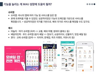 기능을 늘리는 게 MAU 성장에 도움이 될까?
슈퍼앱
§ 슈퍼앱: 하나의 앱에 여러 기능 및 서비스를 담은 앱
§ 본래 트래픽을 키울 수 있었던, 성공적이었던 기능의 도메인을 기반으로 서비스를
확장합니다. + 성공적이었던 국가를 기반으로, 해외 국가로 서비스를 확장할 수도 있구요.
예시
§ 야놀자 : 여가 슈퍼앱 (숙박 => 교통, 해외 여행, 원데이 클래스 등)
§ 배달의민족 : 푸드 슈퍼앱 (음식 배달 => 장보기, 쇼핑라이브, 선물하기, 맛집 배달 등)
§ 콴다 : 교육 슈퍼앱 (검색 => 타이머, 문제집, 퀴즈 이벤트, 커뮤니티 등)
 