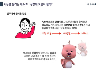 기능을 늘리는 게 MAU 성장에 도움이 될까?
A/B 테스트는 안했지만, 2020년 11월에 출시됐던
퀴즈퀴즈 기능이 유저의 리텐션을 얼마나 높였는지 그
효과를 알려주세요. (글로벌 확장 목적)
테스트를 진행하지 않아 가장 정답에
가까운 인과 효과는 볼 수 없겠지만,
대안 방법론들로 추정해볼게요.
기능 사용 재방문 MAU
실무에서 들어온 질문
 
