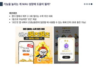 기능을 늘리는 게 MAU 성장에 도움이 될까?
퀴즈퀴즈
§ 콴다 앱에서 매주 2~3회 열리는 수학 퀴즈 대회
§ 1등으로 우승하면 ‘코인’ 제공
§ ‘코인’은 앱 내에서 선생님들한테 질문할 때 사용할 수 있는 화폐 단위 (유료 충전 가능)
 