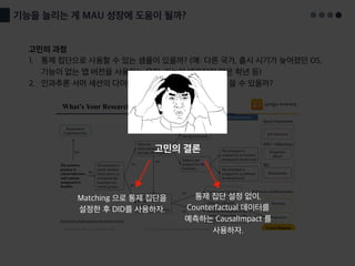 기능을 늘리는 게 MAU 성장에 도움이 될까?
고민의 과정
1. 통제 집단으로 사용할 수 있는 샘플이 있을까? (예: 다른 국가, 출시 시기가 늦어졌던 OS,
기능이 없는 앱 버전을 사용하는 유저, 기능이 배포되지 않은 학년 등)
2. 인과추론 서머 세션의 다이어그램을 따라가면 어떤 방법을 쓸 수 있을까?
고민의 결론
Matching 으로 통제 집단을
설정한 후 DID를 사용하자.
통제 집단 설정 없이,
Counterfactual 데이터를
예측하는 CausalImpact 를
사용하자.
 
